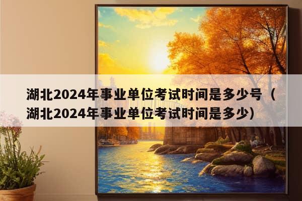 湖北2024年事业单位考试时间是多少号（湖北2024年事业单位考试时间是多少）