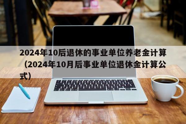 2024年10后退休的事业单位养老金计算（2024年10月后事业单位退休金计算公式）