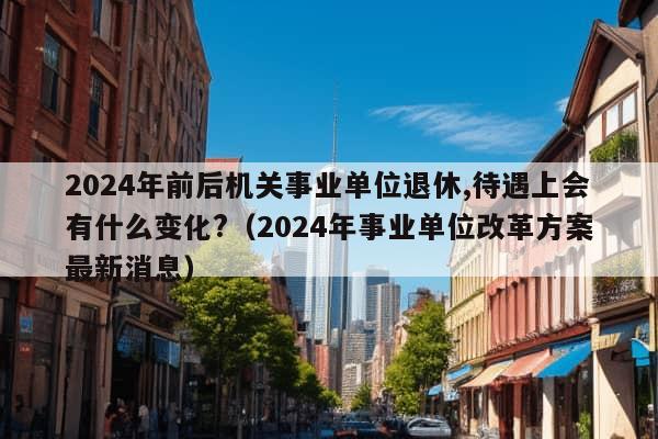 2024年前后机关事业单位退休,待遇上会有什么变化?（2024年事业单位改革方案最新消息）