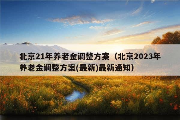 北京21年养老金调整方案（北京2023年养老金调整方案(最新)最新通知）