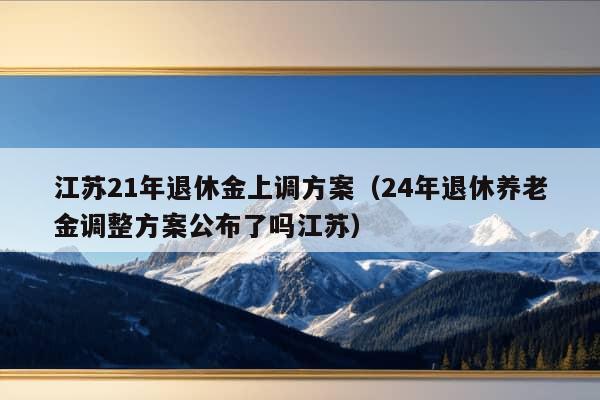 江苏21年退休金上调方案（24年退休养老金调整方案公布了吗江苏）