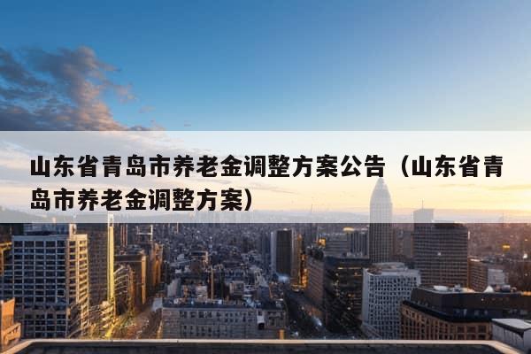 山东省青岛市养老金调整方案公告（山东省青岛市养老金调整方案）