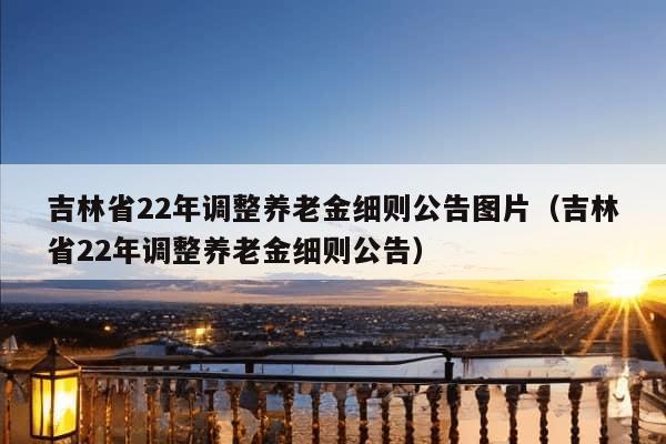 吉林省22年调整养老金细则公告图片（吉林省22年调整养老金细则公告）