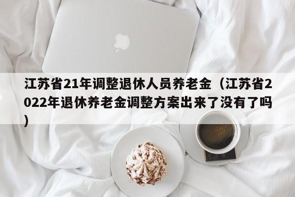 江苏省21年调整退休人员养老金（江苏省2022年退休养老金调整方案出来了没有了吗）