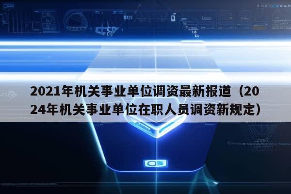 2021年机关事业单位调资最新报道（2024年机关事业单位在职人员调资新规定）