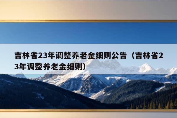 吉林省23年调整养老金细则公告（吉林省23年调整养老金细则）