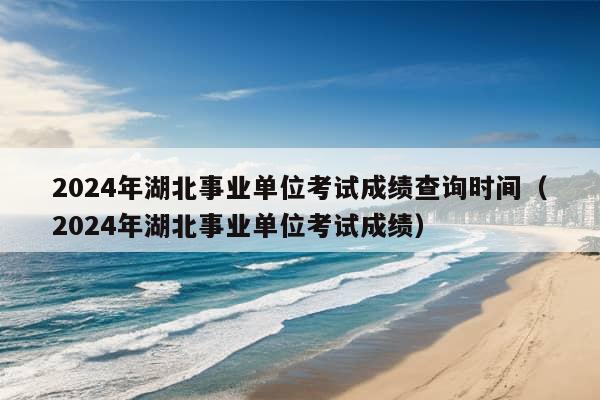 2024年湖北事业单位考试成绩查询时间（2024年湖北事业单位考试成绩）