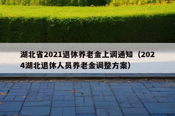 湖北省2021退休养老金上调通知（2024湖北退休人员养老金调整方案）