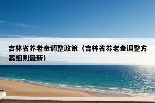 吉林省养老金调整政策（吉林省养老金调整方案细则最新）