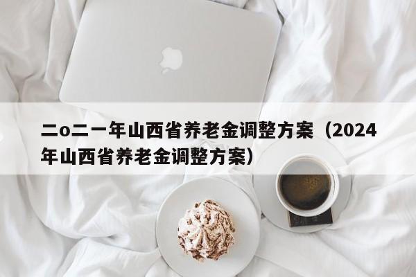 二o二一年山西省养老金调整方案（2024年山西省养老金调整方案）