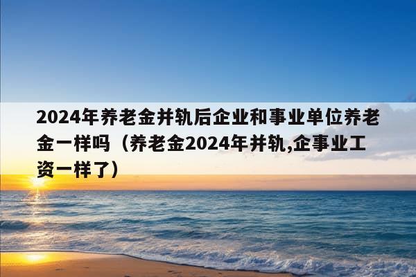 2024年养老金并轨后企业和事业单位养老金一样吗（养老金2024年并轨,企事业工资一样了）