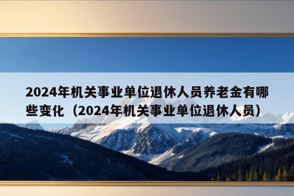 2024年机关事业单位退休人员养老金有哪些变化（2024年机关事业单位退休人员）