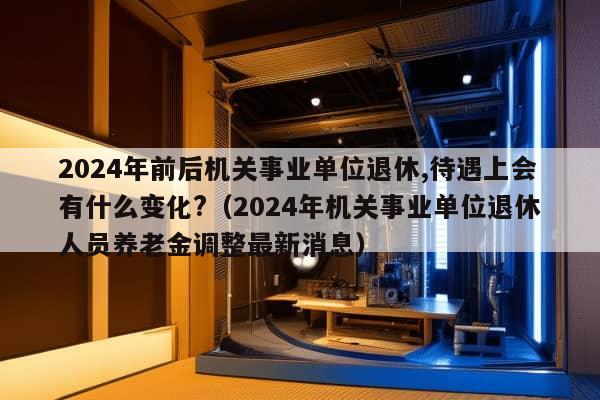 2024年前后机关事业单位退休,待遇上会有什么变化?（2024年机关事业单位退休人员养老金调整最新消息）