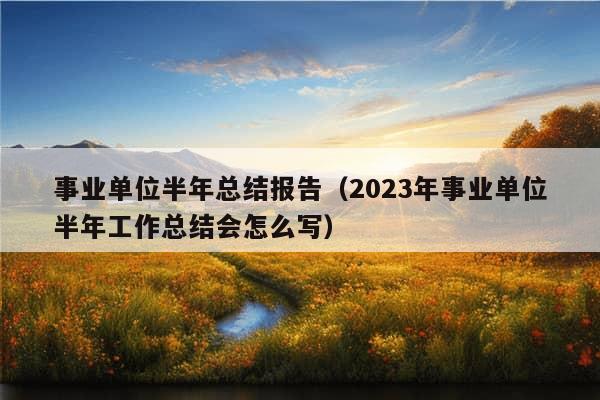 事业单位半年总结报告（2023年事业单位半年工作总结会怎么写）