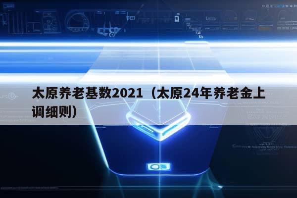 太原养老基数2021（太原24年养老金上调细则）