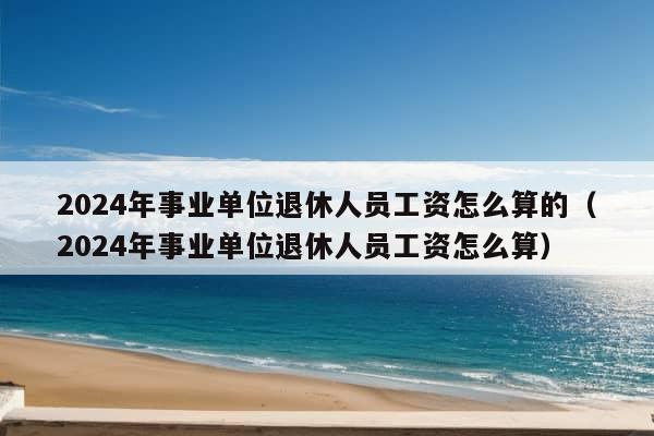 2024年事业单位退休人员工资怎么算的（2024年事业单位退休人员工资怎么算）