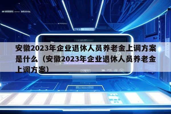 安徽2023年企业退休人员养老金上调方案是什么（安徽2023年企业退休人员养老金上调方案）