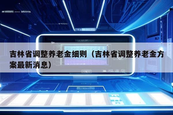 吉林省调整养老金细则（吉林省调整养老金方案最新消息）