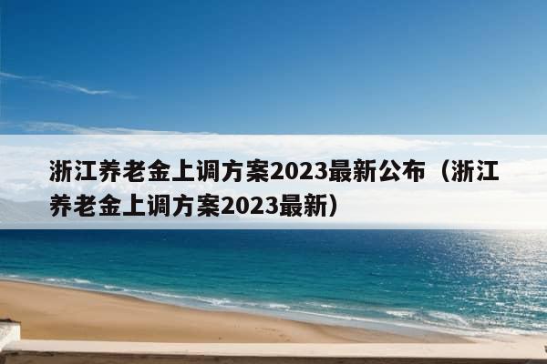 浙江养老金上调方案2023最新公布（浙江养老金上调方案2023最新）