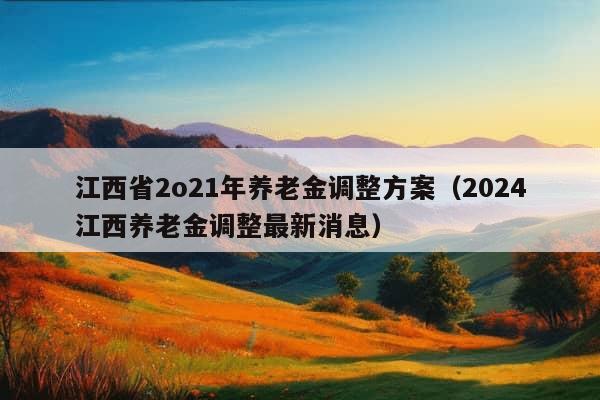 江西省2o21年养老金调整方案（2024江西养老金调整最新消息）