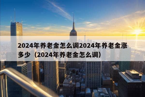 2024年养老金怎么调2024年养老金涨多少（2024年养老金怎么调）