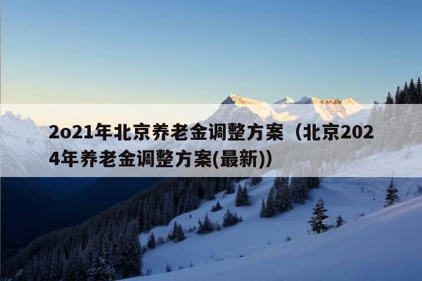 2o21年北京养老金调整方案（北京2024年养老金调整方案(最新)）