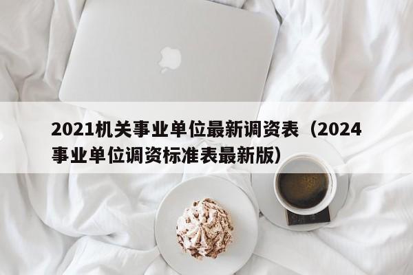 2021机关事业单位最新调资表（2024事业单位调资标准表最新版）