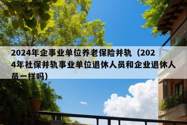 2024年企事业单位养老保险并轨（2024年社保并轨事业单位退休人员和企业退休人员一样吗）