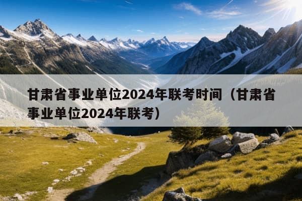 甘肃省事业单位2024年联考时间（甘肃省事业单位2024年联考）