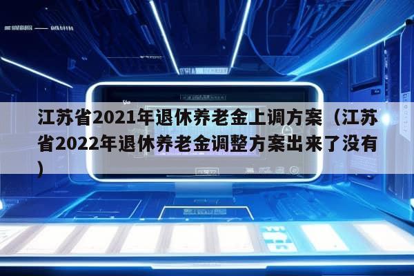 江苏省2021年退休养老金上调方案（江苏省2022年退休养老金调整方案出来了没有）