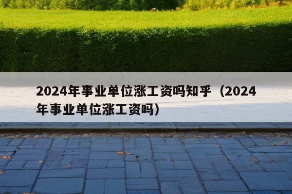 2024年事业单位涨工资吗知乎（2024年事业单位涨工资吗）