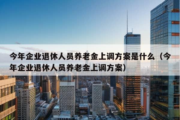 今年企业退休人员养老金上调方案是什么（今年企业退休人员养老金上调方案）