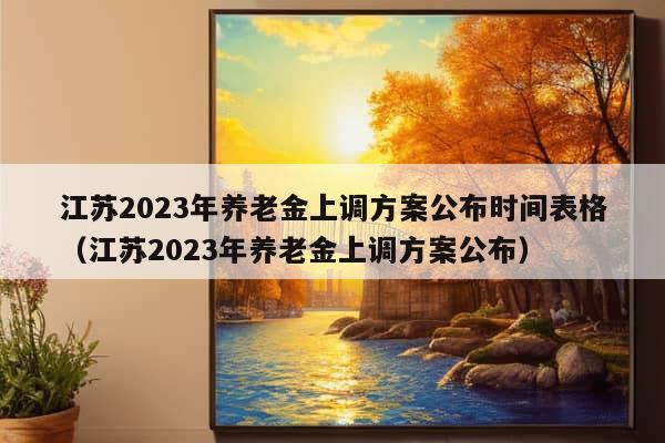 江苏2023年养老金上调方案公布时间表格（江苏2023年养老金上调方案公布）