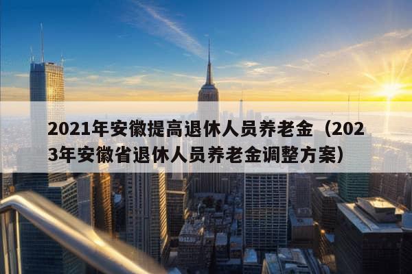 2021年安徽提高退休人员养老金（2023年安徽省退休人员养老金调整方案）