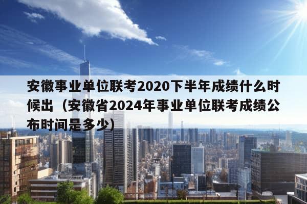 安徽事业单位联考2020下半年成绩什么时候出（安徽省2024年事业单位联考成绩公布时间是多少）