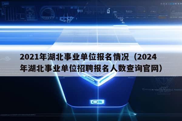 2021年湖北事业单位报名情况（2024年湖北事业单位招聘报名人数查询官网）