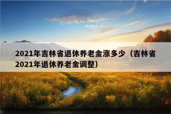 2021年吉林省退休养老金涨多少（吉林省2021年退休养老金调整）