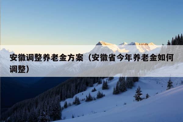 安徽调整养老金方案（安徽省今年养老金如何调整）