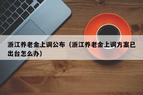 浙江养老金上调公布（浙江养老金上调方案已出台怎么办）