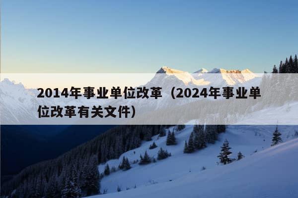 2014年事业单位改革（2024年事业单位改革有关文件）