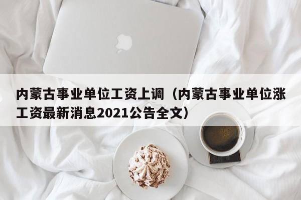 内蒙古事业单位工资上调（内蒙古事业单位涨工资最新消息2021公告全文）