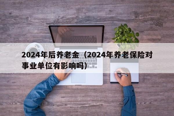 2024年后养老金（2024年养老保险对事业单位有影响吗）