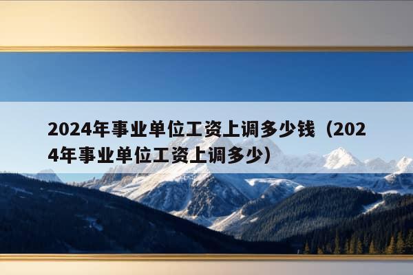 2024年事业单位工资上调多少钱（2024年事业单位工资上调多少）