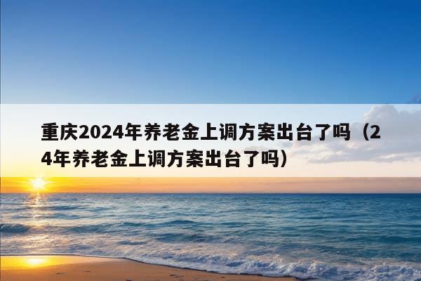 重庆2024年养老金上调方案出台了吗（24年养老金上调方案出台了吗）