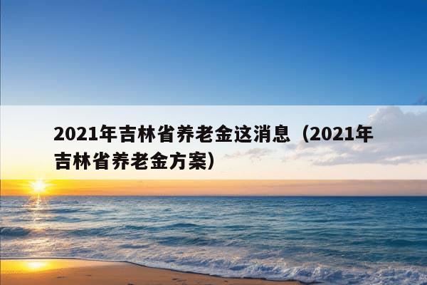 2021年吉林省养老金这消息（2021年吉林省养老金方案）