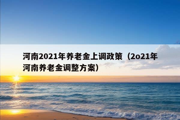 河南2021年养老金上调政策（2o21年河南养老金调整方案）