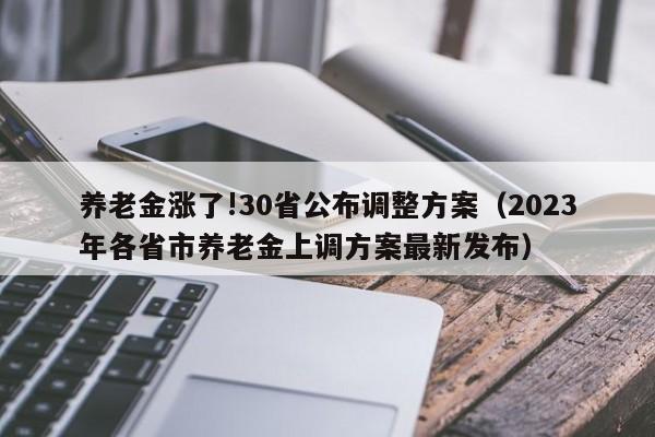 养老金涨了!30省公布调整方案（2023年各省市养老金上调方案最新发布）