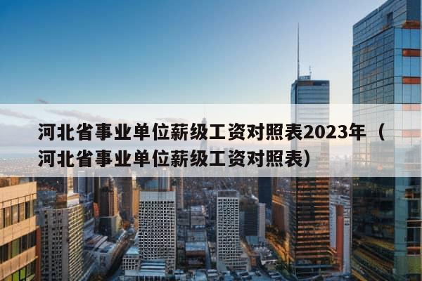 河北省事业单位薪级工资对照表2023年（河北省事业单位薪级工资对照表）