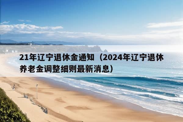 21年辽宁退休金通知（2024年辽宁退休养老金调整细则最新消息）