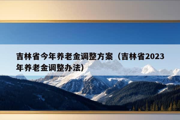 吉林省今年养老金调整方案（吉林省2023年养老金调整办法）